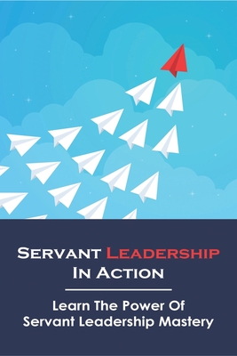 Servant Leadership In Action: Learn The Power Of Servant Leadership Mastery: Servant Leadership A Journey Into The Nature Of Legitimate Power Cover Image