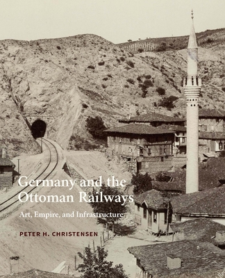 Germany and the Ottoman Railways: Art, Empire, and Infrastructure By Peter H. Christensen Cover Image