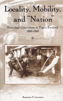 Locality, Mobility, and Nation: Periurban Colonialism in Togo's Eweland, 1900-1960 (Rochester Studies in African History and the Diaspora #31) By Benjamin N. Lawrance Cover Image