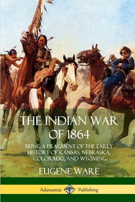 The Indian War of 1864: Being a Fragment of the Early History of Kansas, Nebraska, Colorado, and Wyoming By Eugene Ware Cover Image