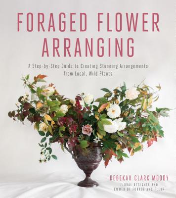 Foraged Flower Arranging: A Step-by-Step Guide to Creating Stunning Arrangements from Local, Wild Plants By Rebekah Clark Moody Cover Image