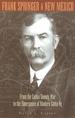 Frank Springer And New Mexico From The Colfax County War To The Emergence Of Modern Santa Fe