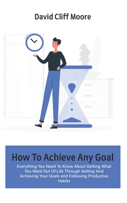How To Achieve Any Goal: Everything You Need To Know About Getting What You Want Out Of Life Through Setting And Achieving Your Goals and Follo Cover Image