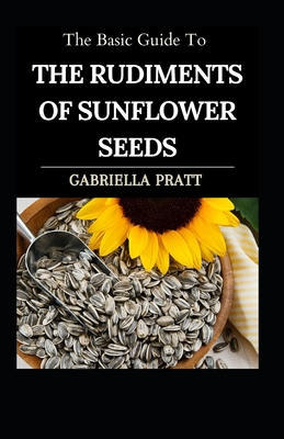 The Basic Guide To The Rudiments Of Sunflower Seeds By Gabriella Pratt Cover Image