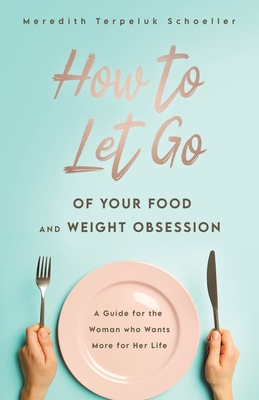 How to Let Go of Your Food and Weight Obsession: A Guide for the Woman who Wants More for Her Life By Meredith Terpeluk Schoeller Cover Image