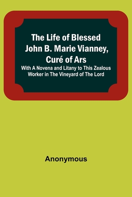 The Life of Blessed John B. Marie Vianney, Curé of Ars: With a Novena and Litany to this Zealous Worker in the Vineyard of the Lord By Anonymous Cover Image