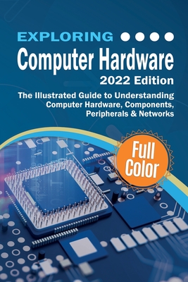 Exploring Computer Hardware - 2022 Edition: The Illustrated Guide to Understanding Computer Hardware, Components, Peripherals & Networks Cover Image