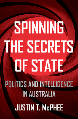 Spinning the Secrets of State: Politics and Intelligence in Australia (Investigating Power) By Justin T. McPhee Cover Image