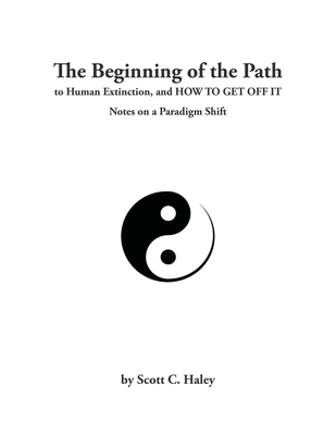 The Beginning of the Path to Human Extinction, and HOW TO GET OFF IT - Notes on a Paradigm Shift By Scott Haley Cover Image