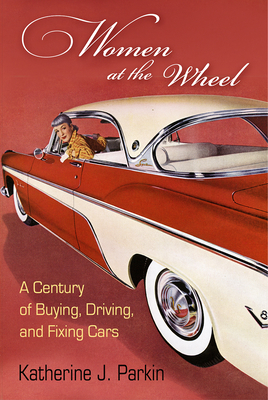 Women at the Wheel: A Century of Buying, Driving, and Fixing Cars By Katherine J. Parkin Cover Image