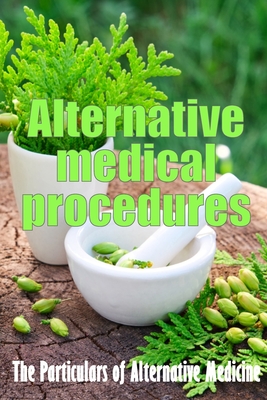 Alternative Medical Procedures: Alternative Medicine in Detail A Guide to the Many Different Elements of Alternative Medicine Cover Image