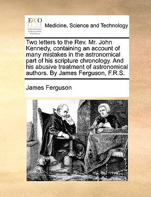 Two Letters to the Rev. Mr. John Kennedy, Containing an Account of Many Mistakes in the Astronomical Part of His Scripture Chronology. and His Abusive By James Ferguson Cover Image