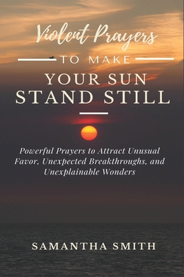 Violent Prayer to Make Your Sun Stand Still: Powerful Prayers to Attract Unusual Favor, Unexpected Breakthroughs and Unexplainable Wonders By Samantha Smith Cover Image