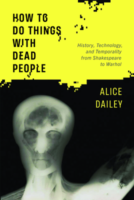 How to Do Things with Dead People: History, Technology, and Temporality from Shakespeare to Warhol By Alice Dailey Cover Image