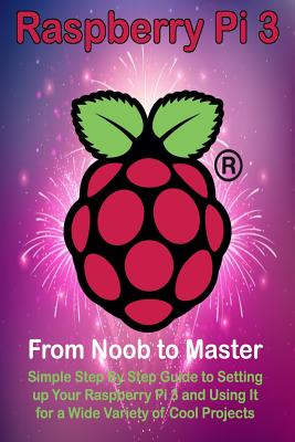 Raspberry Pi 3: From Noob to Master; Simple Step By Step Guide to Setting up Your Raspberry Pi 3 and Using It for a Wide Variety of Co By Steve Ora Cover Image