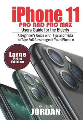 iPhone 11 Pro and Pro Max Users Guide For the Elderly: A Beginner's Guide with Tips and Tricks to Take Full Advantage of Your iPhone 11 By Alex Jordan Cover Image