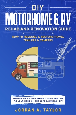 DIY Motorhome & RV Rehab and Renovation Guide: How to Remodel & Restore Travel Trailers & Campers - Redecorate a used Camper to Give New Life to Your By Jordan Taylor Cover Image