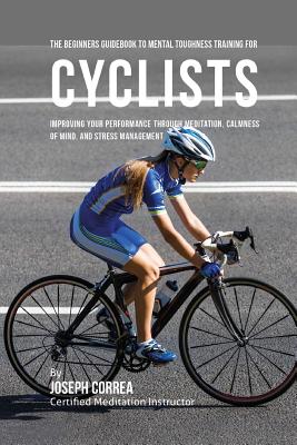 The Beginners Guidebook To Mental Toughness Training For Cyclists: Improving Your Performance Through Meditation, Calmness Of Mind, And Stress Managem By Correa (Certified Meditation Instructor) Cover Image