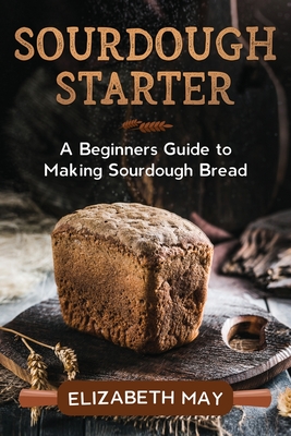Sourdough Starter: A Beginners Guide to Making Sourdough Bread By Elizabeth May Cover Image