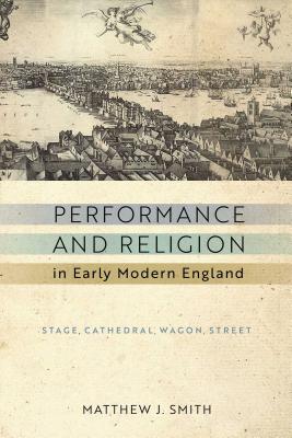 Performance and Religion in Early Modern England: Stage, Cathedral, Wagon, Street (Reformations: Medieval and Early Modern) By Matthew J. Smith Cover Image