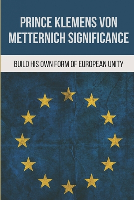 Prince Klemens Von Metternich Significance: Build His Own Form Of European Unity: Facts Of Metternich The First European Cover Image