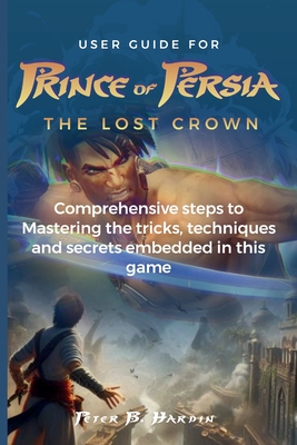 User Guide for Prince of Persia the Lost Crown: Comprehensive steps to Mastering the tricks, techniques and secrets embedded in this game By Peter B. Hardin Cover Image