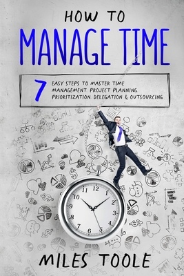 How to Manage Time: 7 Easy Steps to Master Time Management, Project Planning, Prioritization, Delegation & Outsourcing Cover Image
