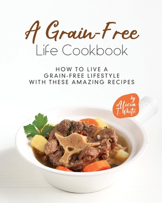 A Grain-Free Life Cookbook: How to Live a Grain-Free Lifestyle with These Amazing Recipes By Alicia T. White Cover Image