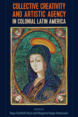 Collective Creativity and Artistic Agency in Colonial Latin America By Maya Stanfield-Mazzi (Editor), Margarita Vargas-Betancourt (Editor) Cover Image