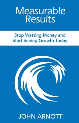 Measurable Results: Stop Wasting Money and Start Seeing Growth Today By John Arnott Cover Image