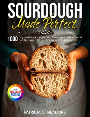 Sourdough Made Perfect: 1000 Days to Unlock the Secrets of Baking Incredible Bread and Discover a World of Culinary Possibilities By Patricia C. Meadors Cover Image