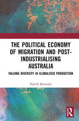 The Political Economy of Migration and Post-Industrialising Australia: Valuing Diversity in Globalised Production By Patrick Brownlee Cover Image