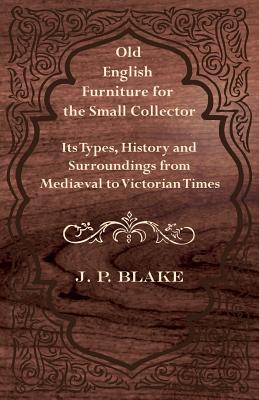 Old English Furniture for the Small Collector - Its Types, History and Surroundings from Mediæval to Victorian Times By J. P. Blake Cover Image