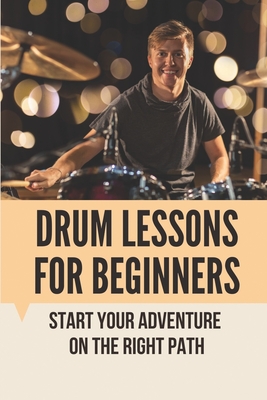 Drum Lessons For Beginners: Start Your Adventure On The Right Path: Learn To Play Drums By Tiffaney Arai Cover Image