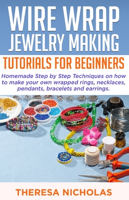 Wire Wrap Jewelry Making Tutorials for Beginners: Homemade Step by Step Techniques on How to Make Your Own Wrapped Rings, Necklaces, Pendants, Bracele By Theresa Nicholas Cover Image