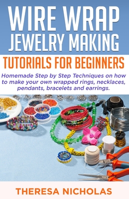 Wire Wrap Jewelry Making Tutorials for Beginners: Homemade Step by Step Techniques on How to Make Your Own Wrapped Rings, Necklaces, Pendants, Bracele Cover Image