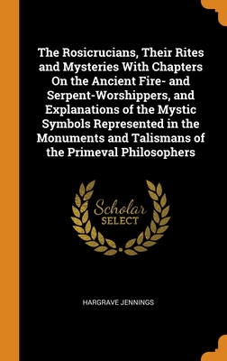 The Rosicrucians, Their Rites and Mysteries With Chapters On the Ancient Fire- and Serpent-Worshippers, and Explanations of the Mystic Symbols Represe By Hargrave Jennings Cover Image