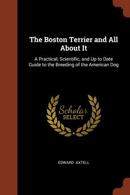 The Boston Terrier and All about It: A Practical, Scientific, and Up to Date Guide to the Breeding of the American Dog