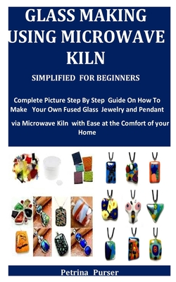Glass Making Using Microwave Kiln Simplified For Beginners: Complete Picture Step By Step Guide On How To Make Your Own Fused Glass Jewelry and Pendan By Petrina Purser Cover Image