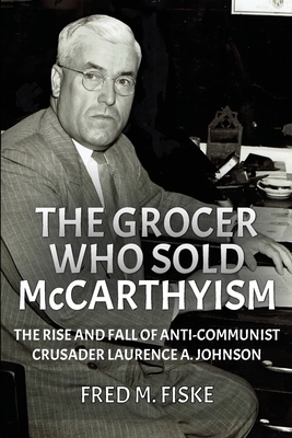 The Grocer Who Sold McCarthyism: The Rise and Fall of Anti-Communist Crusader Laurence A. Johnson By Fred M. Fiske Cover Image