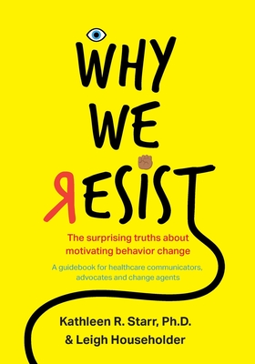 Why We Resist: The Surprising Truths about Behavior Change: A Guidebook for Healthcare Communicators, Advocates and Change Agents