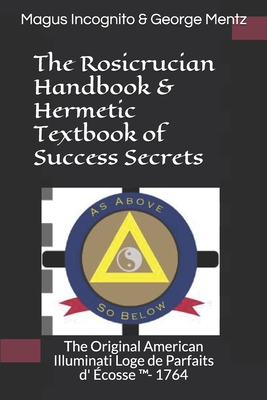 The Rosicrucian Handbook & Hermetic Textbook of Success Secrets: The Original American Illuminati Loge de Parfaits d' Écosse (TM)- 1764 By Magus Incognito, George Mentz Cover Image