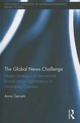 The Global News Challenge: Market Strategies of International Broadcasting Organizations in Developing Countries (Routledge Advances in Internationalizing Media Studies #10)