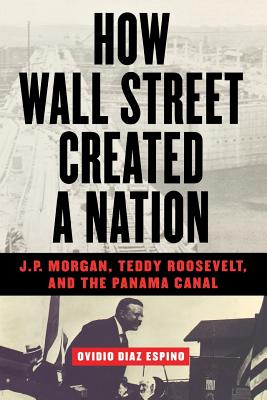How Wall Street Created a Nation: J.P. Morgan, Teddy Roosevelt, and the Panama Canal By Ovidio Diaz Espino Cover Image