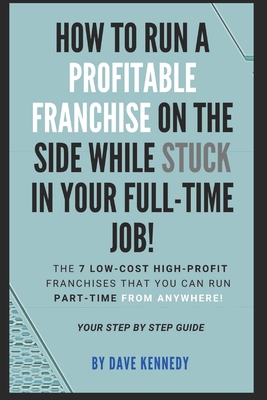 How to Run A Profitable Franchise on The Side While Stuck in Your Full-Time Job!: The 7 Low-Cost High-Profit Franchises That You Can Run Part-Time Fro Cover Image