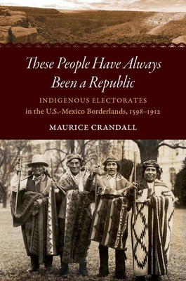 These People Have Always Been a Republic: Indigenous Electorates in the U.S.-Mexico Borderlands, 1598-1912 By Maurice S. Crandall Cover Image