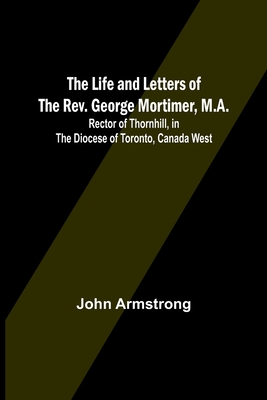 The Life and Letters of the Rev. George Mortimer, M.A.: Rector of Thornhill, in the Diocese of Toronto, Canada West By John Armstrong Cover Image