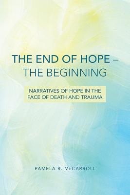 The End of Hope--The Beginning: Narratives of Hope in the Face of Death and Trauma By Pamela McCarroll Cover Image
