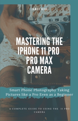 Mastering the iPhone 11 Pro and Pro Max Camera: Smart Phone Photography Taking Pictures like a Pro Even as a Beginner Cover Image