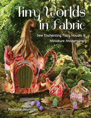 Tiny Worlds in Fabric: Sew Enchanting Fairy Houses & Miniature Masterpieces By Ramune Jauniskis Cover Image